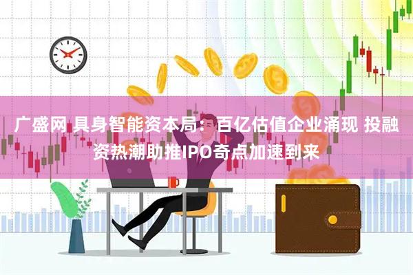 广盛网 具身智能资本局：百亿估值企业涌现 投融资热潮助推IPO奇点加速到来