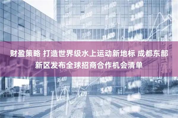 财盈策略 打造世界级水上运动新地标 成都东部新区发布全球招商合作机会清单