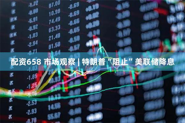配资658 市场观察 | 特朗普“阻止”美联储降息