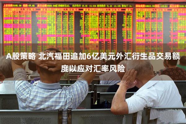 A股策略 北汽福田追加6亿美元外汇衍生品交易额度以应对汇率风险