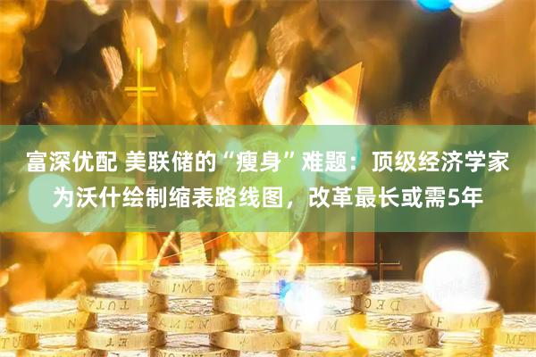 富深优配 美联储的“瘦身”难题：顶级经济学家为沃什绘制缩表路线图，改革最长或需5年
