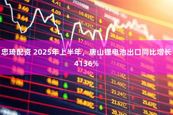 忠琦配资 2025年上半年，唐山锂电池出口同比增长4136%