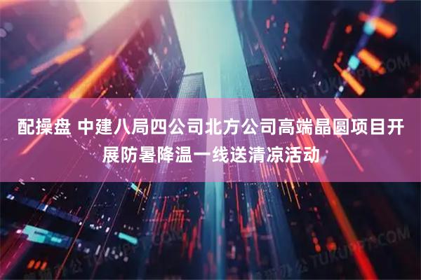 配操盘 中建八局四公司北方公司高端晶圆项目开展防暑降温一线送清凉活动