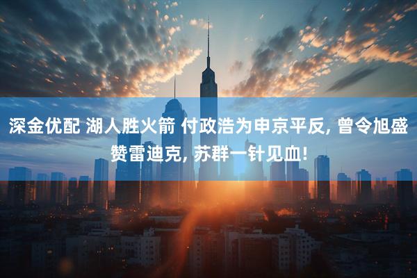深金优配 湖人胜火箭 付政浩为申京平反, 曾令旭盛赞雷迪克, 苏群一针见血!