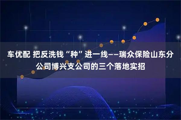 车优配 把反洗钱“种”进一线——瑞众保险山东分公司博兴支公司的三个落地实招
