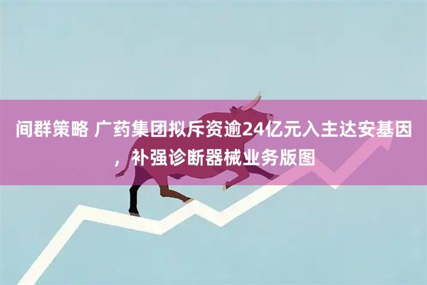 间群策略 广药集团拟斥资逾24亿元入主达安基因，补强诊断器械业务版图