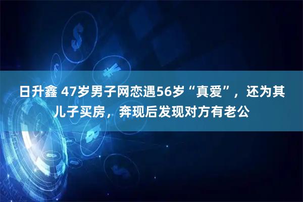 日升鑫 47岁男子网恋遇56岁“真爱”，还为其儿子买房，奔现后发现对方有老公