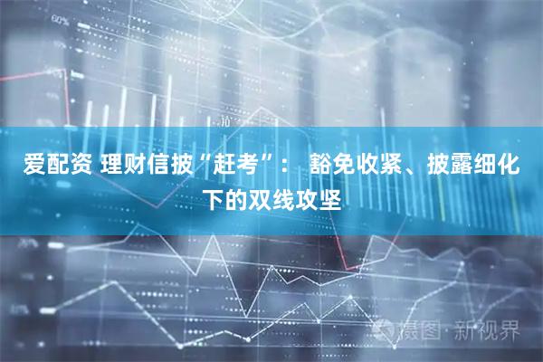 爱配资 理财信披“赶考”： 豁免收紧、披露细化下的双线攻坚