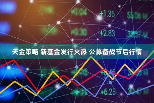 天金策略 新基金发行火热 公募备战节后行情