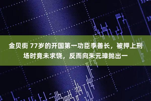 金贝街 77岁的开国第一功臣李善长，被押上刑场时竟未求饶，反而向朱元璋抛出一