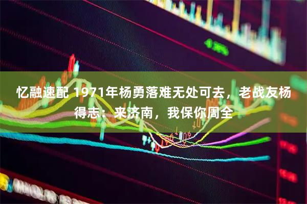 忆融速配 1971年杨勇落难无处可去，老战友杨得志：来济南，我保你周全
