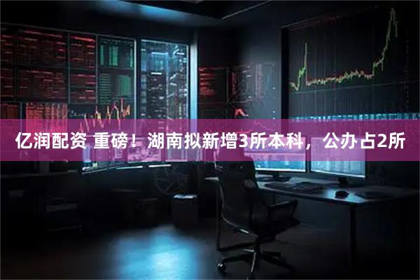 亿润配资 重磅！湖南拟新增3所本科，公办占2所