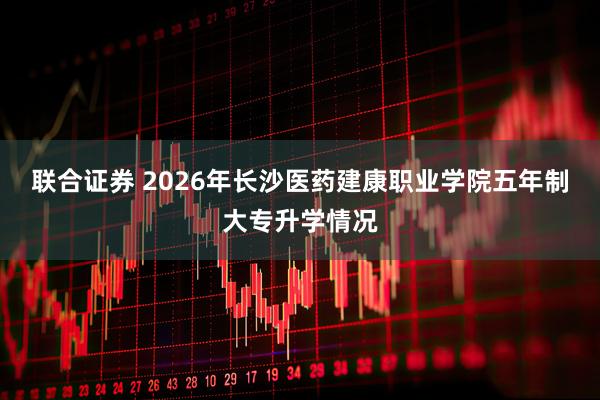 联合证券 2026年长沙医药建康职业学院五年制大专升学情况