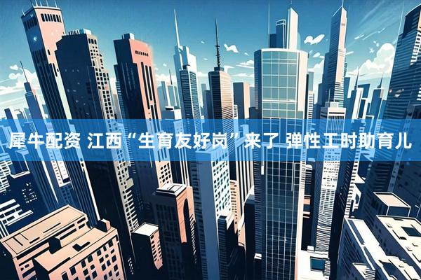 犀牛配资 江西“生育友好岗”来了 弹性工时助育儿