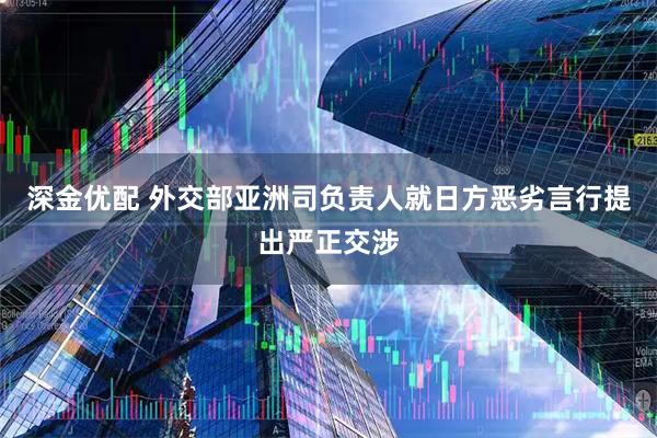 深金优配 外交部亚洲司负责人就日方恶劣言行提出严正交涉