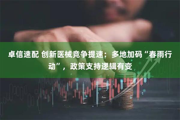 卓信速配 创新医械竞争提速：多地加码“春雨行动”，政策支持逻辑有变