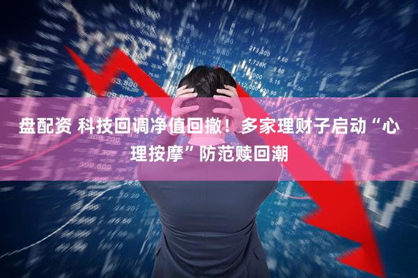 盘配资 科技回调净值回撤！多家理财子启动“心理按摩”防范赎回潮
