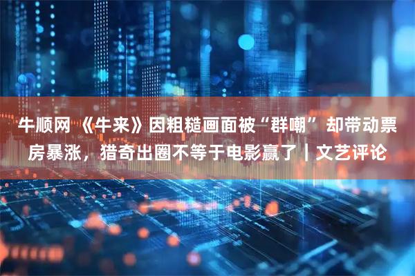 牛顺网 《牛来》因粗糙画面被“群嘲” 却带动票房暴涨，猎奇出圈不等于电影赢了｜文艺评论