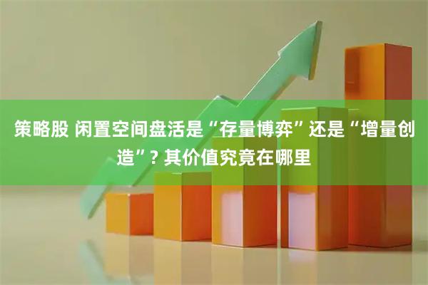 策略股 闲置空间盘活是“存量博弈”还是“增量创造”? 其价值究竟在哪里