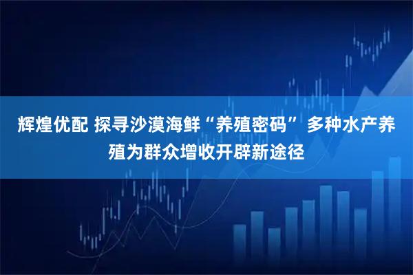 辉煌优配 探寻沙漠海鲜“养殖密码” 多种水产养殖为群众增收开辟新途径