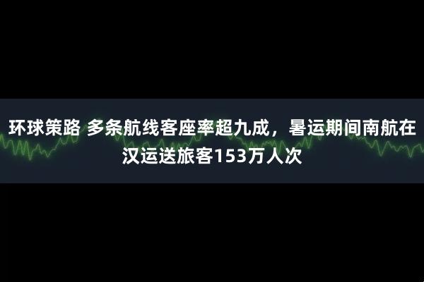 环球策路 多条航线客座率超九成，暑运期间南航在汉运送旅客153万人次